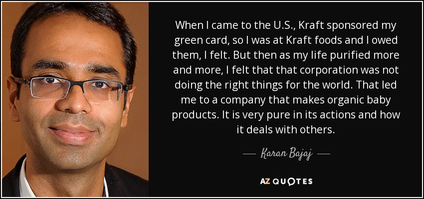 When I came to the U.S., Kraft sponsored my green card, so I was at Kraft foods and I owed them, I felt. But then as my life purified more and more, I felt that that corporation was not doing the right things for the world. That led me to a company that makes organic baby products. It is very pure in its actions and how it deals with others. - Karan Bajaj