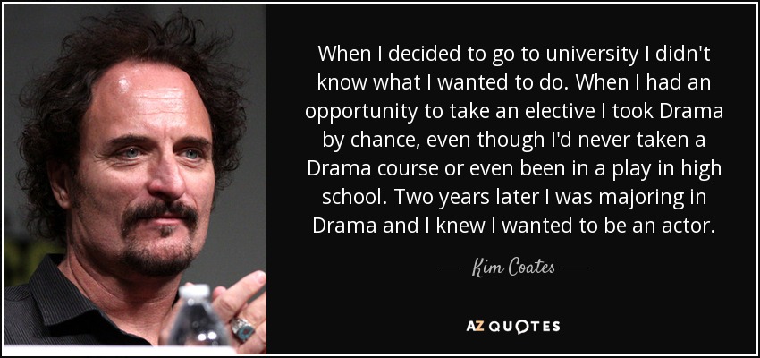 When I decided to go to university I didn't know what I wanted to do. When I had an opportunity to take an elective I took Drama by chance, even though I'd never taken a Drama course or even been in a play in high school. Two years later I was majoring in Drama and I knew I wanted to be an actor. - Kim Coates