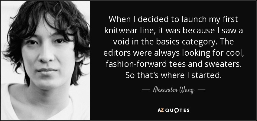 When I decided to launch my first knitwear line, it was because I saw a void in the basics category. The editors were always looking for cool, fashion-forward tees and sweaters. So that's where I started. - Alexander Wang