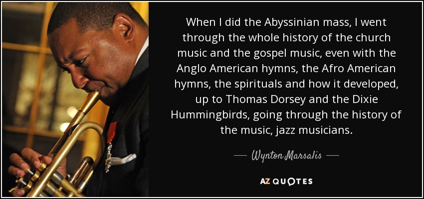 When I did the Abyssinian mass, I went through the whole history of the church music and the gospel music, even with the Anglo American hymns, the Afro American hymns, the spirituals and how it developed, up to Thomas Dorsey and the Dixie Hummingbirds, going through the history of the music, jazz musicians. - Wynton Marsalis