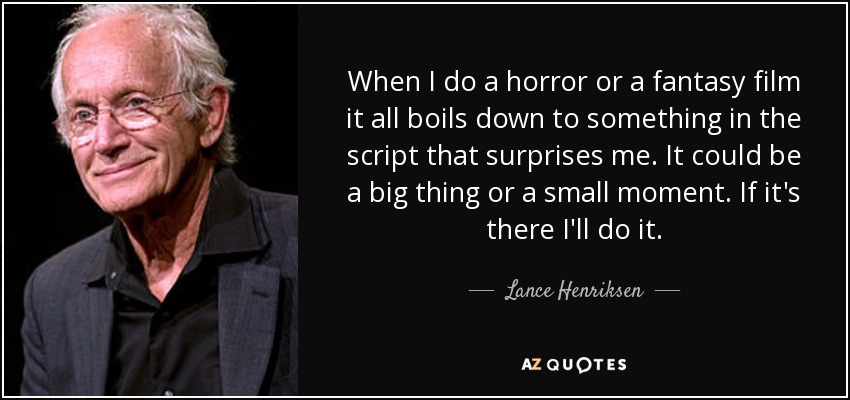 When I do a horror or a fantasy film it all boils down to something in the script that surprises me. It could be a big thing or a small moment. If it's there I'll do it. - Lance Henriksen