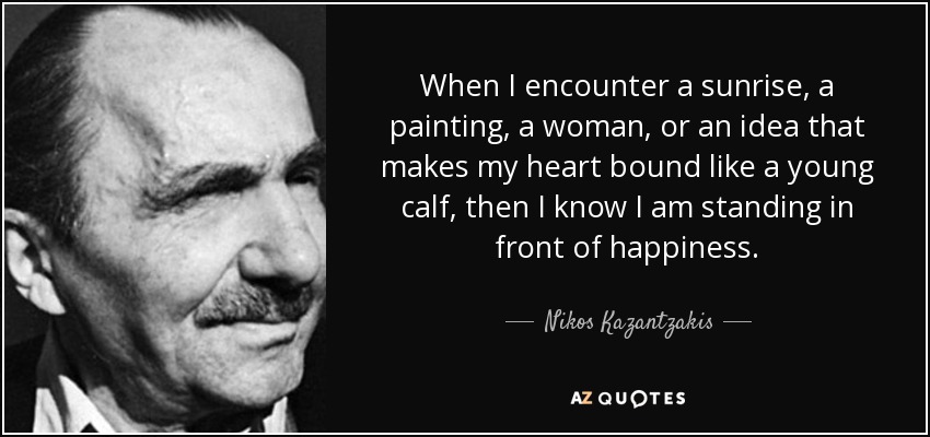 When I encounter a sunrise, a painting, a woman, or an idea that makes my heart bound like a young calf, then I know I am standing in front of happiness. - Nikos Kazantzakis