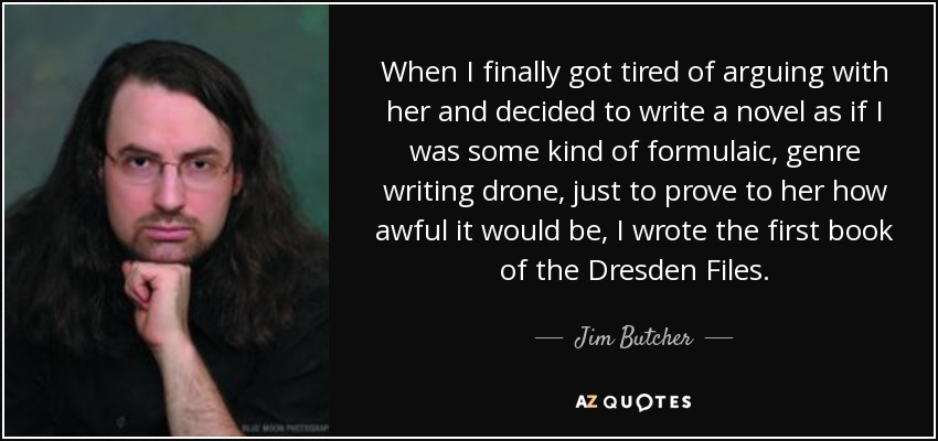 When I finally got tired of arguing with her and decided to write a novel as if I was some kind of formulaic, genre writing drone, just to prove to her how awful it would be, I wrote the first book of the Dresden Files. - Jim Butcher