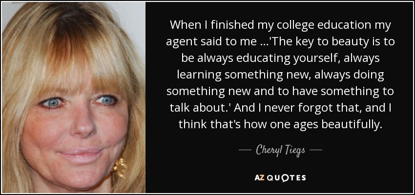 When I finished my college education my agent said to me …'The key to beauty is to be always educating yourself, always learning something new, always doing something new and to have something to talk about.' And I never forgot that, and I think that's how one ages beautifully. - Cheryl Tiegs