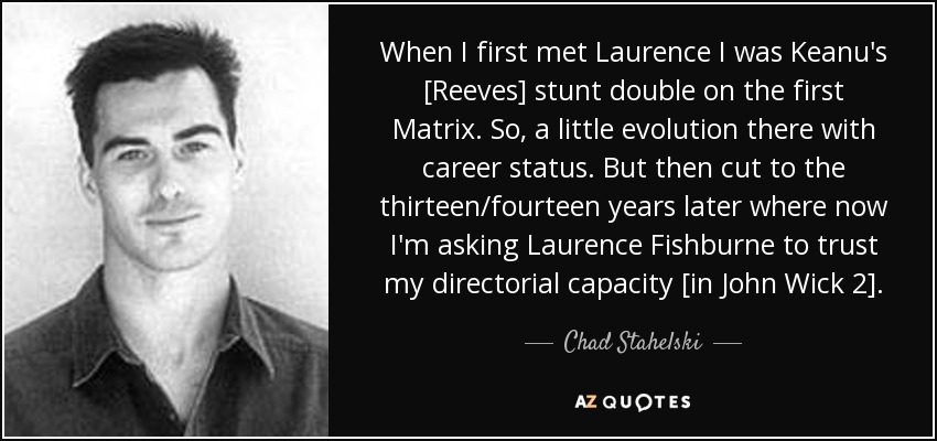 When I first met Laurence I was Keanu's [Reeves] stunt double on the first Matrix. So, a little evolution there with career status. But then cut to the thirteen/fourteen years later where now I'm asking Laurence Fishburne to trust my directorial capacity [in John Wick 2]. - Chad Stahelski