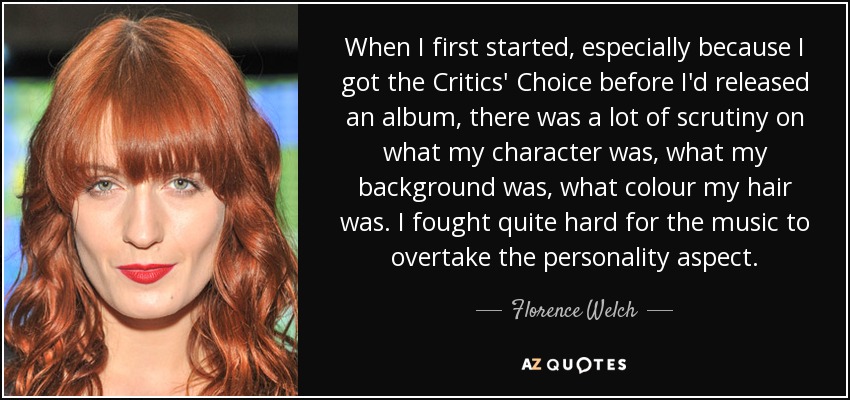 When I first started, especially because I got the Critics' Choice before I'd released an album, there was a lot of scrutiny on what my character was, what my background was, what colour my hair was. I fought quite hard for the music to overtake the personality aspect. - Florence Welch