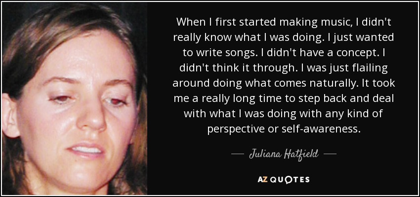 When I first started making music, I didn't really know what I was doing. I just wanted to write songs. I didn't have a concept. I didn't think it through. I was just flailing around doing what comes naturally. It took me a really long time to step back and deal with what I was doing with any kind of perspective or self-awareness. - Juliana Hatfield