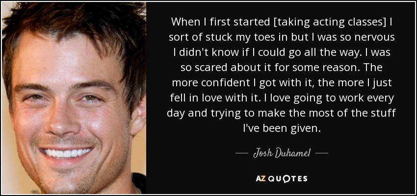 When I first started [taking acting classes] I sort of stuck my toes in but I was so nervous I didn't know if I could go all the way. I was so scared about it for some reason. The more confident I got with it, the more I just fell in love with it. I love going to work every day and trying to make the most of the stuff I've been given. - Josh Duhamel