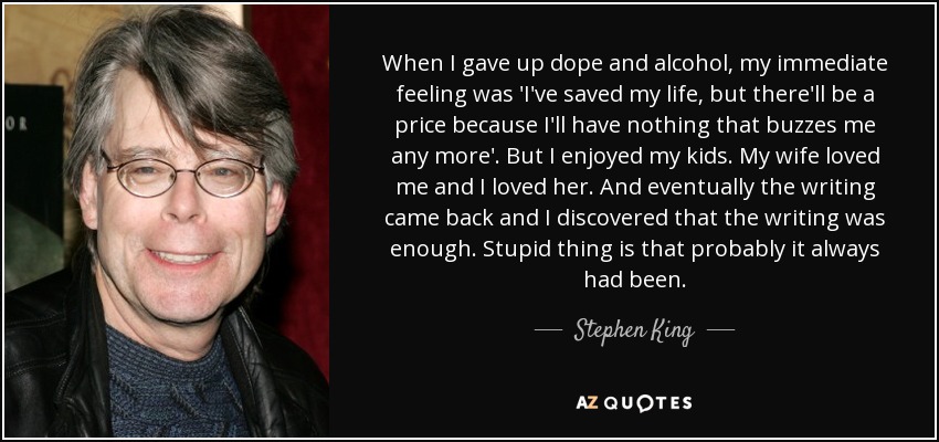 When I gave up dope and alcohol, my immediate feeling was 'I've saved my life, but there'll be a price because I'll have nothing that buzzes me any more'. But I enjoyed my kids. My wife loved me and I loved her. And eventually the writing came back and I discovered that the writing was enough. Stupid thing is that probably it always had been. - Stephen King