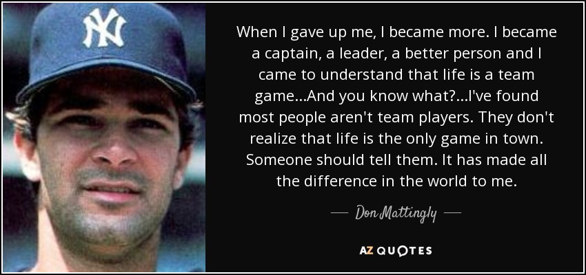 When I gave up me, I became more. I became a captain, a leader, a better person and I came to understand that life is a team game...And you know what?...I've found most people aren't team players. They don't realize that life is the only game in town. Someone should tell them. It has made all the difference in the world to me. - Don Mattingly