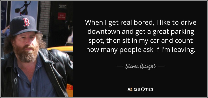 When I get real bored, I like to drive downtown and get a great parking spot, then sit in my car and count how many people ask if I'm leaving. - Steven Wright