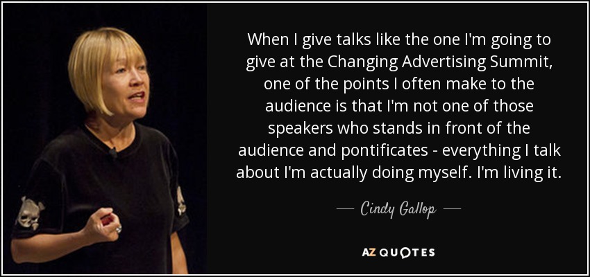 When I give talks like the one I'm going to give at the Changing Advertising Summit, one of the points I often make to the audience is that I'm not one of those speakers who stands in front of the audience and pontificates - everything I talk about I'm actually doing myself. I'm living it. - Cindy Gallop