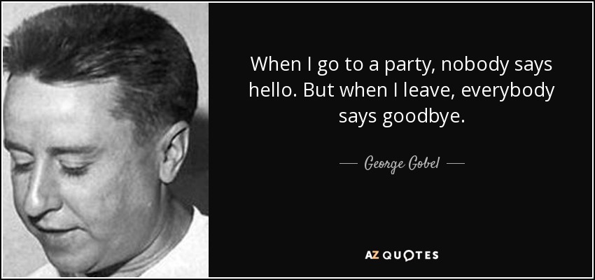 When I go to a party, nobody says hello. But when I leave, everybody says goodbye. - George Gobel