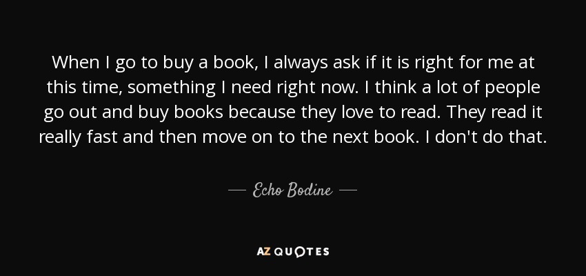 When I go to buy a book, I always ask if it is right for me at this time, something I need right now. I think a lot of people go out and buy books because they love to read. They read it really fast and then move on to the next book. I don't do that. - Echo Bodine