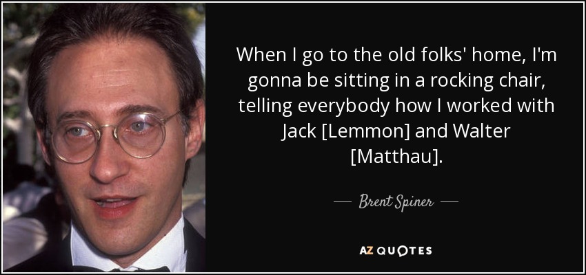 When I go to the old folks' home, I'm gonna be sitting in a rocking chair, telling everybody how I worked with Jack [Lemmon] and Walter [Matthau]. - Brent Spiner