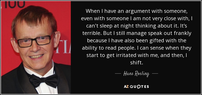 When I have an argument with someone, even with someone I am not very close with, I can't sleep at night thinking about it. It's terrible. But I still manage speak out frankly because I have also been gifted with the ability to read people. I can sense when they start to get irritated with me, and then, I shift. - Hans Rosling