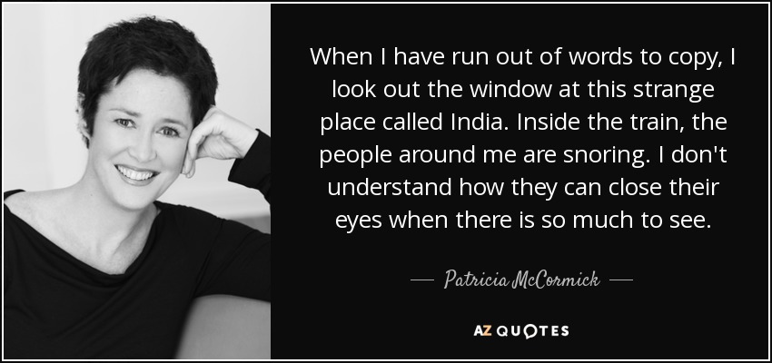 When I have run out of words to copy, I look out the window at this strange place called India. Inside the train, the people around me are snoring. I don't understand how they can close their eyes when there is so much to see. - Patricia McCormick