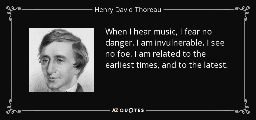 When I hear music, I fear no danger. I am invulnerable. I see no foe. I am related to the earliest times, and to the latest. - Henry David Thoreau