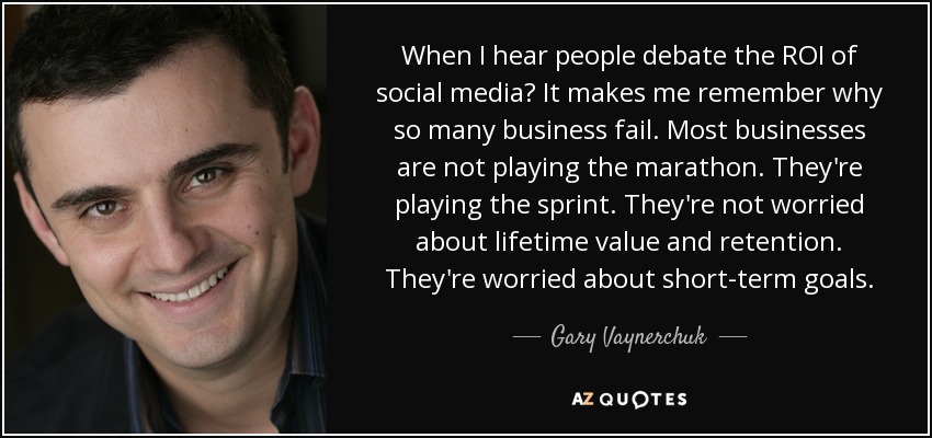 When I hear people debate the ROI of social media? It makes me remember why so many business fail. Most businesses are not playing the marathon. They're playing the sprint. They're not worried about lifetime value and retention. They're worried about short-term goals. - Gary Vaynerchuk