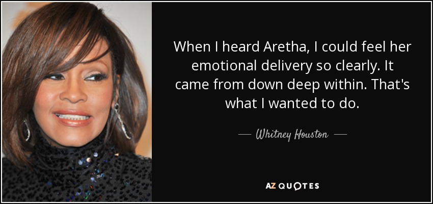 When I heard Aretha, I could feel her emotional delivery so clearly. It came from down deep within. That's what I wanted to do. - Whitney Houston
