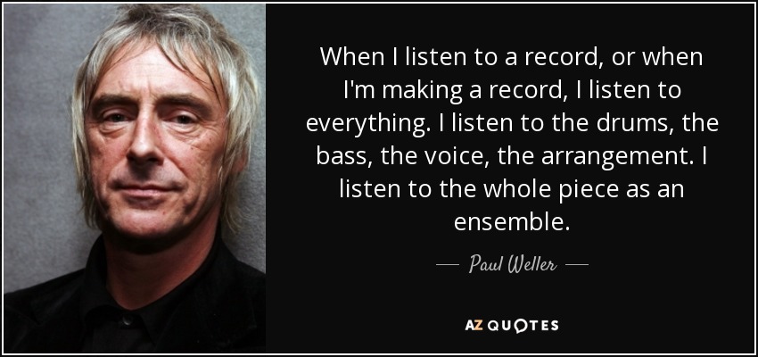 When I listen to a record, or when I'm making a record, I listen to everything. I listen to the drums, the bass, the voice, the arrangement. I listen to the whole piece as an ensemble. - Paul Weller