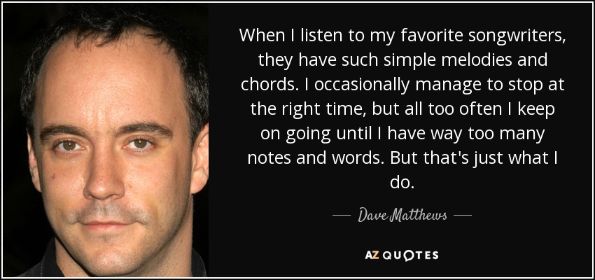 When I listen to my favorite songwriters, they have such simple melodies and chords. I occasionally manage to stop at the right time, but all too often I keep on going until I have way too many notes and words. But that's just what I do. - Dave Matthews