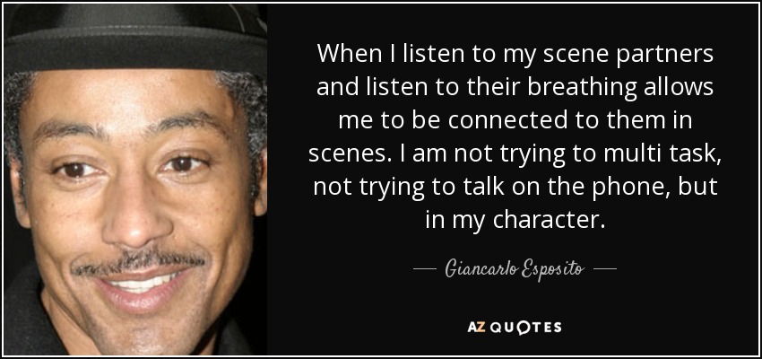 When I listen to my scene partners and listen to their breathing allows me to be connected to them in scenes. I am not trying to multi task, not trying to talk on the phone, but in my character. - Giancarlo Esposito