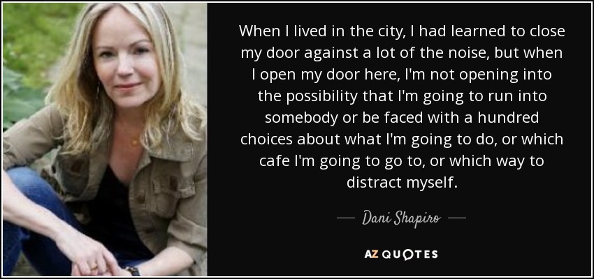 When I lived in the city, I had learned to close my door against a lot of the noise, but when I open my door here, I'm not opening into the possibility that I'm going to run into somebody or be faced with a hundred choices about what I'm going to do, or which cafe I'm going to go to, or which way to distract myself. - Dani Shapiro