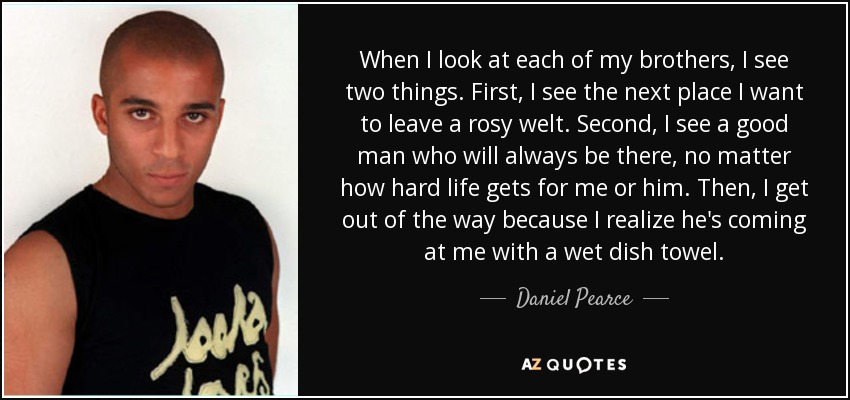 When I look at each of my brothers, I see two things. First, I see the next place I want to leave a rosy welt. Second, I see a good man who will always be there, no matter how hard life gets for me or him. Then, I get out of the way because I realize he's coming at me with a wet dish towel. - Daniel Pearce