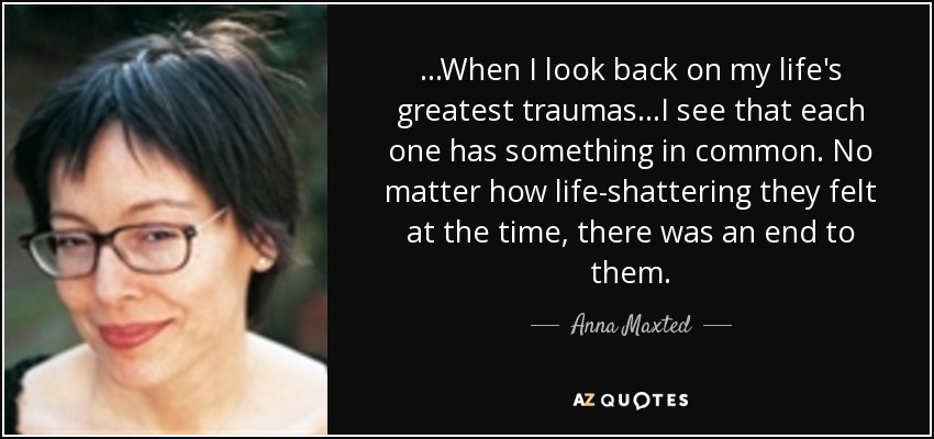 ...When I look back on my life's greatest traumas...I see that each one has something in common. No matter how life-shattering they felt at the time, there was an end to them. - Anna Maxted