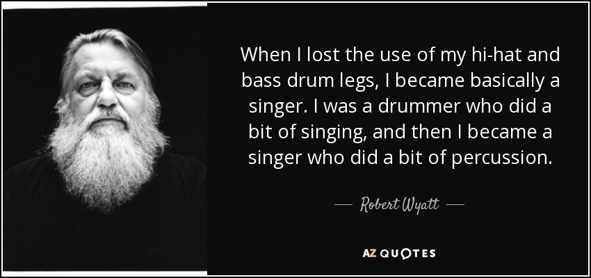 When I lost the use of my hi-hat and bass drum legs, I became basically a singer. I was a drummer who did a bit of singing, and then I became a singer who did a bit of percussion. - Robert Wyatt