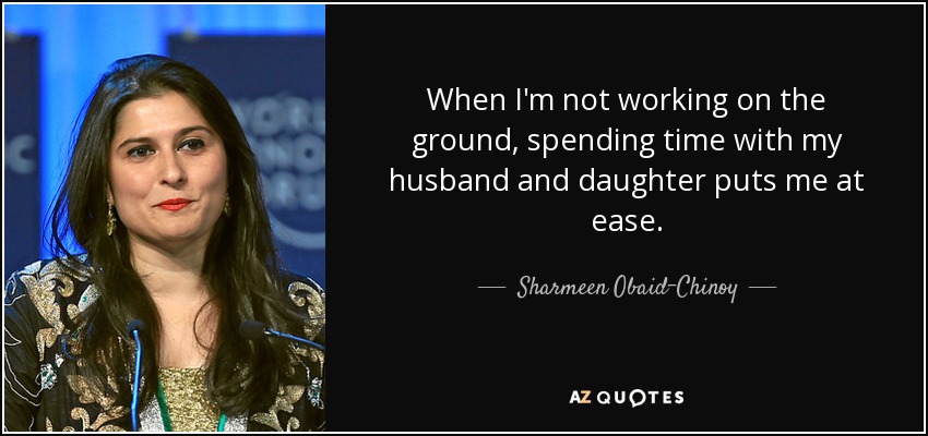 When I'm not working on the ground, spending time with my husband and daughter puts me at ease. - Sharmeen Obaid-Chinoy