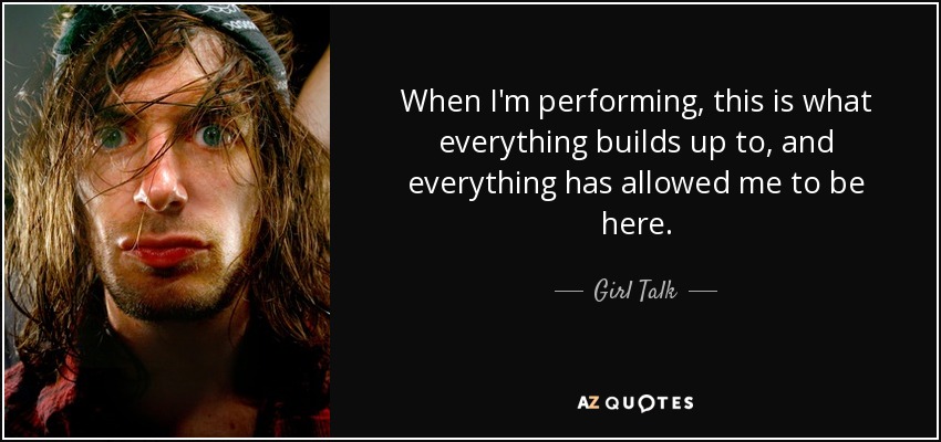 When I'm performing, this is what everything builds up to, and everything has allowed me to be here. - Girl Talk