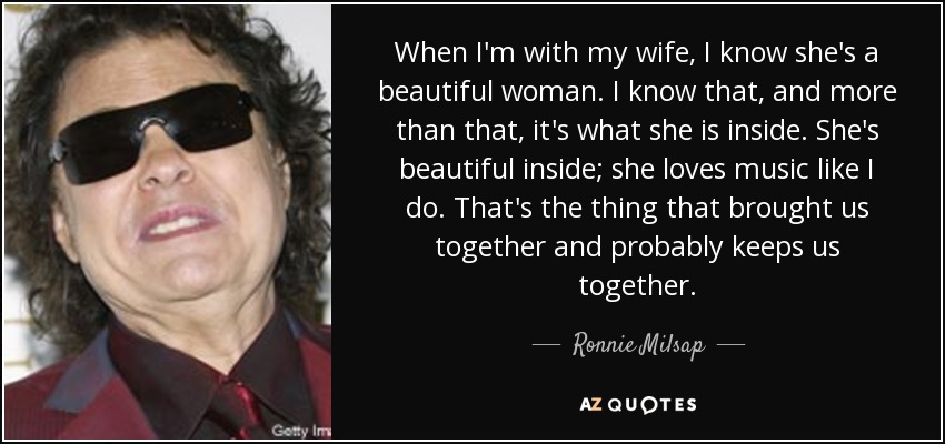 When I'm with my wife, I know she's a beautiful woman. I know that, and more than that, it's what she is inside. She's beautiful inside; she loves music like I do. That's the thing that brought us together and probably keeps us together. - Ronnie Milsap