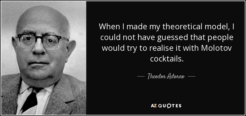 When I made my theoretical model, I could not have guessed that people would try to realise it with Molotov cocktails. - Theodor Adorno
