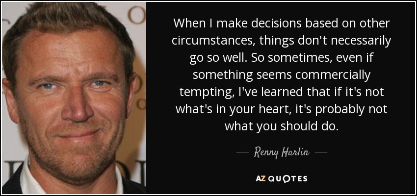 When I make decisions based on other circumstances, things don't necessarily go so well. So sometimes, even if something seems commercially tempting, I've learned that if it's not what's in your heart, it's probably not what you should do. - Renny Harlin