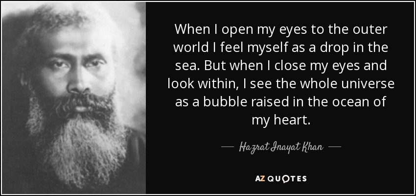 When I open my eyes to the outer world I feel myself as a drop in the sea. But when I close my eyes and look within, I see the whole universe as a bubble raised in the ocean of my heart. - Hazrat Inayat Khan