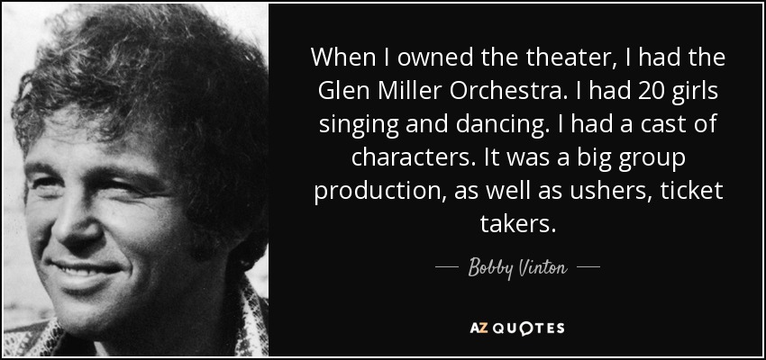 When I owned the theater, I had the Glen Miller Orchestra. I had 20 girls singing and dancing. I had a cast of characters. It was a big group production, as well as ushers, ticket takers. - Bobby Vinton