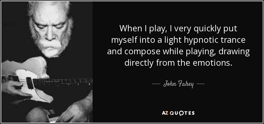 Cuando toco, me pongo rápidamente en un ligero trance hipnótico y compongo mientras toco, extrayendo directamente de las emociones. - John Fahey