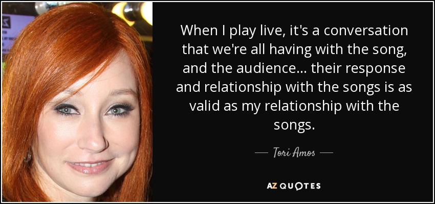 When I play live, it's a conversation that we're all having with the song, and the audience... their response and relationship with the songs is as valid as my relationship with the songs. - Tori Amos