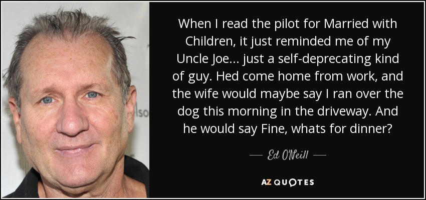 When I read the pilot for Married with Children, it just reminded me of my Uncle Joe... just a self-deprecating kind of guy. Hed come home from work, and the wife would maybe say I ran over the dog this morning in the driveway. And he would say Fine, whats for dinner? - Ed O'Neill