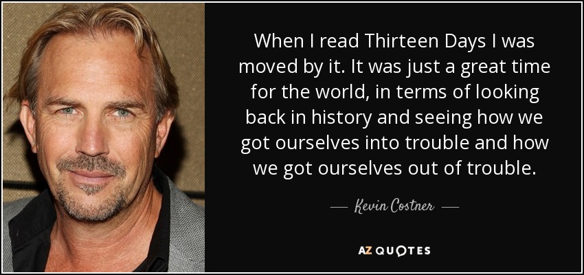 When I read Thirteen Days I was moved by it. It was just a great time for the world, in terms of looking back in history and seeing how we got ourselves into trouble and how we got ourselves out of trouble. - Kevin Costner