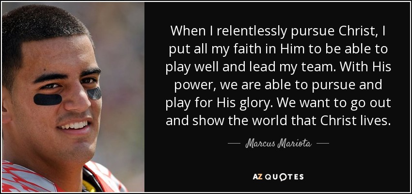 When I relentlessly pursue Christ, I put all my faith in Him to be able to play well and lead my team. With His power, we are able to pursue and play for His glory. We want to go out and show the world that Christ lives. - Marcus Mariota