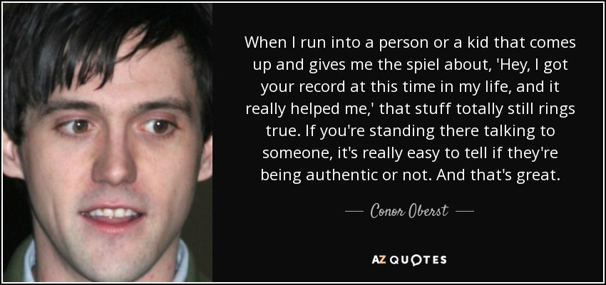 When I run into a person or a kid that comes up and gives me the spiel about, 'Hey, I got your record at this time in my life, and it really helped me,' that stuff totally still rings true. If you're standing there talking to someone, it's really easy to tell if they're being authentic or not. And that's great. - Conor Oberst