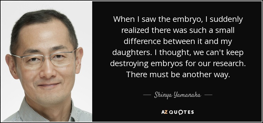 When I saw the embryo, I suddenly realized there was such a small difference between it and my daughters. I thought, we can't keep destroying embryos for our research. There must be another way. - Shinya Yamanaka