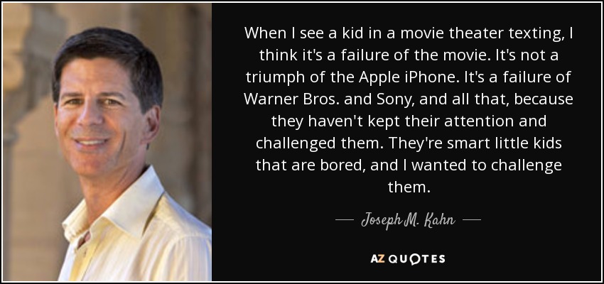 When I see a kid in a movie theater texting, I think it's a failure of the movie. It's not a triumph of the Apple iPhone. It's a failure of Warner Bros. and Sony, and all that, because they haven't kept their attention and challenged them. They're smart little kids that are bored, and I wanted to challenge them. - Joseph M. Kahn