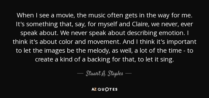 When I see a movie, the music often gets in the way for me. It's something that, say, for myself and Claire, we never, ever speak about. We never speak about describing emotion. I think it's about color and movement. And I think it's important to let the images be the melody, as well, a lot of the time - to create a kind of a backing for that, to let it sing. - Stuart A. Staples