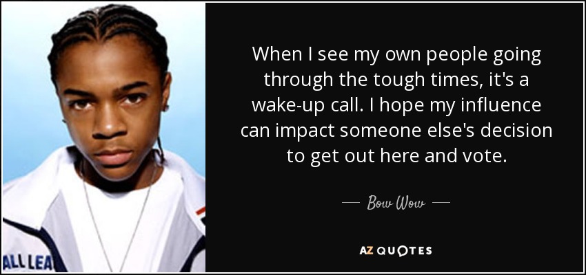 When I see my own people going through the tough times, it's a wake-up call. I hope my influence can impact someone else's decision to get out here and vote. - Bow Wow