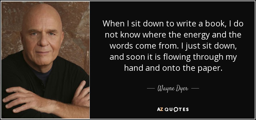 When I sit down to write a book, I do not know where the energy and the words come from. I just sit down, and soon it is flowing through my hand and onto the paper. - Wayne Dyer