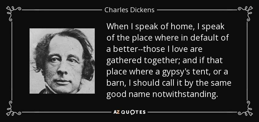 Cuando hablo de hogar, hablo del lugar donde, a falta de otro mejor, se reúnen aquellos a quienes amo; y si ese lugar fuera la tienda de un gitano o un granero, lo llamaría por el mismo buen nombre a pesar de todo. - Charles Dickens